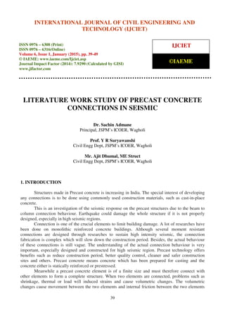 International Journal of Civil Engineering and Technology (IJCIET), ISSN 0976 – 6308 (Print),
ISSN 0976 – 6316(Online), Volume 6, Issue 1, January (2015), pp. 39-49 © IAEME
39
LITERATURE WORK STUDY OF PRECAST CONCRETE
CONNECTIONS IN SEISMIC
Dr. Sachin Admane
Principal, JSPM’s ICOER, Wagholi
Prof. Y R Suryawanshi
Civil Engg Dept, JSPM’s ICOER, Wagholi
Mr. Ajit Dhumal, ME Struct
Civil Engg Dept, JSPM’s ICOER, Wagholi
1. INTRODUCTION
Structures made in Precast concrete is increasing in India. The special interest of developing
any connections is to be done using commonly used construction materials, such as cast-in-place
concrete.
This is an investigation of the seismic response on the precast structures due to the beam to
column connection behaviour. Earthquake could damage the whole structure if it is not properly
designed, especially in high seismic regions.
Connection is one of the crucial elements to limit building damage. A lot of researches have
been done on monolithic reinforced concrete buildings. Although several moment resistant
connections are designed through researches to sustain high intensity seismic, the connection
fabrication is complex which will slow down the construction period. Besides, the actual behaviour
of these connections is still vague. The understanding of the actual connection behaviour is very
important, especially designed and constructed for high seismic region. Precast technology offers
benefits such as reduce construction period, better quality control, cleaner and safer construction
sites and others. Precast concrete means concrete which has been prepared for casting and the
concrete either is statically reinforced or prestressed.
Meanwhile a precast concrete element is of a finite size and must therefore connect with
other elements to form a complete structure. When two elements are connected, problems such as
shrinkage, thermal or load will induced strains and cause volumetric changes. The volumetric
changes cause movement between the two elements and internal friction between the two elements
INTERNATIONAL JOURNAL OF CIVIL ENGINEERING AND
TECHNOLOGY (IJCIET)
ISSN 0976 – 6308 (Print)
ISSN 0976 – 6316(Online)
Volume 6, Issue 1, January (2015), pp. 39-49
© IAEME: www.iaeme.com/Ijciet.asp
Journal Impact Factor (2014): 7.9290 (Calculated by GISI)
www.jifactor.com
IJCIET
©IAEME
 