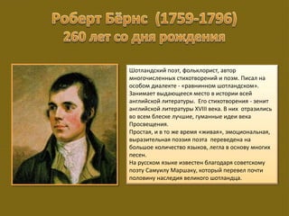 Шотландский поэт, фольклорист, автор
многочисленных стихотворений и поэм. Писал на
особом диалекте - «равнинном шотландском».
Занимает выдающееся место в истории всей
английской литературы. Его стихотворения - зенит
английской литературы XVIII века. В них отразились
во всем блеске лучшие, гуманные идеи века
Просвещения.
Простая, и в то же время «живая», эмоциональная,
выразительная поэзия поэта переведена на
большое количество языков, легла в основу многих
песен.
На русском языке известен благодаря советскому
поэту Самуилу Маршаку, который перевел почти
половину наследия великого шотландца.
 