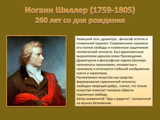 Немецкий поэт, драматург, философ-эстетик и
пламенный гуманист. Современники называли
его поэтом свободы и пламенным защитником
человеческой личности. Был вдохновенным
выразителем идеалов эпохи Просвещения.
Драматургия и философская лирика Шиллера
проникнуты гуманизмом, ненавистью к
произволу и отличаются глубиной изображения
чувств и характеров.
Рассматривал искусство как средство
формирования гармоничной личности,
свободно творящей добро, считал, что только
искусство помогает человеку обрести
подлинную свободу.
Автор знаменитой "Оды к радости", положенной
на музыку Бетховеном.
 