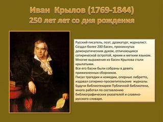 Русский писатель, поэт, драматург, журналист.
Создал более 200 басен, проникнутых
демократическим духом, отличающихся
сатирической остротой, ярким и метким языком.
Многие выражения из басен Крылова стали
крылатыми.
Все его басни были собраны в девять
прижизненных сборников.
Писал трагедии и комедии, оперные либретто,
издавал сатирико-просветительские журналы.
Будучи библиотекарем Публичной библиотеки,
много работал по составлению
библиографических указателей и славяно-
русского словаря.
 