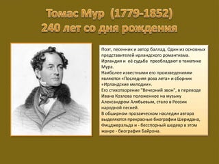 Поэт, песенник и автор баллад. Один из основных
представителей ирландского романтизма.
Ирландия и её судьба преобладают в тематике
Мура.
Наиболее известными его произведениями
являются «Последняя роза лета» и сборник
«Ирландские мелодии».
Его стихотворение "Вечерний звон", в переводе
Ивана Козлова положенное на музыку
Александром Алябьевым, стало в России
народной песней.
В обширном прозаическом наследии автора
выделяются прекрасные биографии Шеридана,
Фицджеральда и - бесспорный шедевр в этом
жанре - биография Байрона.
 