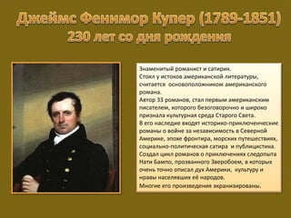 Знаменитый романист и сатирик.
Стоял у истоков американской литературы,
считается основоположником американского
романа.
Автор 33 романов, стал первым американским
писателем, которого безоговорочно и широко
признала культурная среда Старого Света.
В его наследие входят историко-приключенческие
романы о войне за независимость в Северной
Америке, эпохе фронтира, морских путешествиях,
социально-политическая сатира и публицистика.
Создал цикл романов о приключениях следопыта
Нати Бампо, прозванного Зверобоем, в которых
очень точно описал дух Америки, культуру и
нравы населявших её народов.
Многие его произведения экранизированы.
 