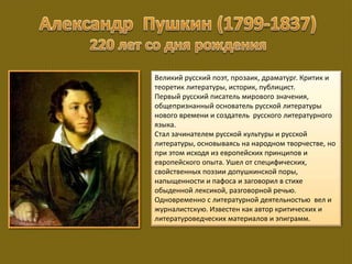 Великий русский поэт, прозаик, драматург. Критик и
теоретик литературы, историк, публицист.
Первый русский писатель мирового значения,
общепризнанный основатель русской литературы
нового времени и создатель русского литературного
языка.
Стал зачинателем русской культуры и русской
литературы, основываясь на народном творчестве, но
при этом исходя из европейских принципов и
европейского опыта. Ушел от специфических,
свойственных поэзии допушкинской поры,
напыщенности и пафоса и заговорил в стихе
обыденной лексикой, разговорной речью.
Одновременно с литературной деятельностью вел и
журналистскую. Известен как автор критических и
литературоведческих материалов и эпиграмм.
 