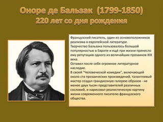 Французский писатель, один из основоположников
реализма в европейской литературе.
Творчество Бальзака пользовалось большой
популярностью в Европе и ещё при жизни принесло
ему репутацию одного из величайших прозаиков XIX
века.
Оставил после себя огромное литературное
наследие.
В своей "Человеческой комедии", включающей
около ста прозаических произведений, талантливый
мастер создал грандиозную галерею образов - не
менее двух тысяч представителей различных
сословий, и нарисовал реалистическую картину
жизни современного писателю французского
общества.
 