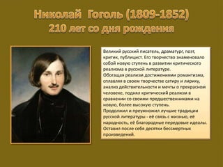 Великий русский писатель, драматург, поэт,
критик, публицист. Его творчество знаменовало
собой новую ступень в развитии критического
реализма в русской литературе.
Обогащая реализм достижениями романтизма,
сплавляя в своем творчестве сатиру и лирику,
анализ действительности и мечты о прекрасном
человеке, поднял критический реализм в
сравнении со своими предшественниками на
новую, более высокую ступень.
Продолжил и преумножил лучшие традиции
русской литературы - её связь с жизнью, её
народность, её благородные передовые идеалы.
Оставил после себя десятки бессмертных
произведений.
 