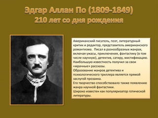Американский писатель, поэт, литературный
критик и редактор, представитель американского
романтизма. Писал в разнообразных жанрах,
включая ужасы, приключения, фантастику (в том
числе научную), детектив, сатиру, мистификацию.
Наибольшую известность получил за свои
«мрачные» рассказы.
Образование жанров детектива и
психологического триллера является прямой
заслугой прозаика.
Его творчество способствовало также появлению
жанра научной фантастики.
Широко известен как популяризатор готической
литературы.
 
