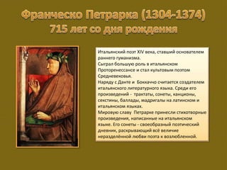 Итальянский поэт XIV века, ставший основателем
раннего гуманизма.
Сыграл большую роль в итальянском
Проторенессансе и стал культовым поэтом
Средневековья.
Наряду с Данте и Боккаччо считается создателем
итальянского литературного языка. Среди его
произведений - трактаты, сонеты, канционы,
секстины, баллады, мадригалы на латинском и
итальянском языках.
Мировую славу Петрарке принесли стихотворные
произведения, написанные на итальянском
языке. Его сонеты - своеобразный поэтический
дневник, раскрывающий всё величие
неразделённой любви поэта к возлюбленной.
 