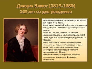 Знаменитая английская писательница (настоящее
имя Мария Анна Эванс).
Вошла в историю английской литературы как один
из выдающихся мастеров поздневикторианского
романа.
Ее творчество стало звеном, связующим
английский социально-критический роман 1830-
1860-х годов и психологическую прозу рубежа 19-
20 веков.
Роман "Мидлмарч" - главное произведение
писательницы, подлинный шедевр, в котором
нашли свое отражение все главные идеи,
характеры и сюжетные ходы английской
литературы конца 19 века.
Во многом взгляды и творческие установки
писательницы определяла философия
позитивизма.
 