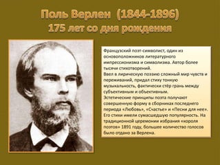 Французский поэт-символист, один из
основоположников литературного
импрессионизма и символизма. Автор более
тысячи стихотворений.
Ввел в лирическую поэзию сложный мир чувств и
переживаний, придал стиху тонкую
музыкальность, фактически стёр грань между
субъективным и объективным.
Эстетические принципы поэта получают
совершенную форму в сборниках последнего
периода «Любовь», «Счастье» и «Песни для нее».
Его стихи имели сумасшедшую популярность. На
традиционной церемонии избрания «короля
поэтов» 1891 году, большее количество голосов
было отдано за Верлена.
 