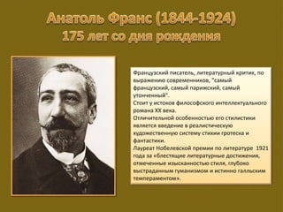 Французский писатель, литературный критик, по
выражению современников, "самый
французский, самый парижский, самый
утонченный".
Стоит у истоков философского интеллектуального
романа XX века.
Отличительной особенностью его стилистики
является введение в реалистическую
художественную систему стихии гротеска и
фантастики.
Лауреат Нобелевской премии по литературе 1921
года за «блестящие литературные достижения,
отмеченные изысканностью стиля, глубоко
выстраданным гуманизмом и истинно галльским
темпераментом».
 