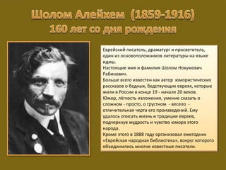 Еврейский писатель, драматург и просветитель,
один из основоположников литературы на языке
идиш.
Настоящие имя и фамилия Шолом Нохумович
Рабинович.
Больше всего известен как автор юмористических
рассказов о бедных, бедствующих евреях, которые
жили в России в конце 19 - начале 20 веков.
Юмор, лёгкость изложения, умение сказать о
сложном - просто, о грустном - весело -
отличительная черта его произведений. Ему
удалось описать жизнь и традиции евреев,
подчеркнув мудрость и чувство юмора этого
народа.
Кроме этого в 1888 году организовал ежегодник
«Еврейская народная библиотека», вокруг которого
объединились многие известные писатели.
 
