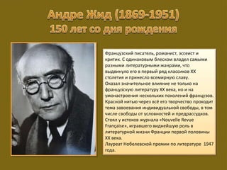 Французский писатель, романист, эссеист и
критик. С одинаковым блеском владел самыми
разными литературными жанрами, что
выдвинуло его в первый ряд классиков XX
столетия и принесло всемирную славу.
Оказал значительное влияние не только на
французскую литературу XX века, но и на
умонастроения нескольких поколений французов.
Красной нитью через всё его творчество проходит
тема завоевания индивидуальной свободы, в том
числе свободы от условностей и предрассудков.
Стоял у истоков журнала «Nouvelle Revue
Française», игравшего виднейшую роль в
литературной жизни Франции первой половины
XX века.
Лауреат Нобелевской премии по литературе 1947
года.
 
