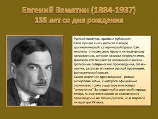 Русский писатель, критик и публицист.
Свои лучшие книги написал в жанре
трагикомической, сатирической прозы. Сам
писатель относил свою прозу к литературному
направлению, которое называл неореализмом.
Диапазон его творчества чрезвычайно широк -
гротескные сатирические произведения, сказки-
притчи, рассказы из жизни русской провинции,
фантастический роман.
Самое известное произведение - роман-
антиутопия «Мы», с которого официально
отсчитывают само существование жанра
"антиутопия" Запрещенный в советский период,
теперь он считается одним из классических
произведений не только русской, но и мировой
литературы ХХ века.
 