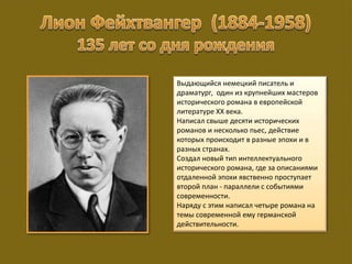 Выдающийся немецкий писатель и
драматург, один из крупнейших мастеров
исторического романа в европейской
литературе XX века.
Написал свыше десяти исторических
романов и несколько пьес, действие
которых происходит в разные эпохи и в
разных странах.
Создал новый тип интеллектуального
исторического романа, где за описаниями
отдаленной эпохи явственно проступает
второй план - параллели с событиями
современности.
Наряду с этим написал четыре романа на
темы современной ему германской
действительности.
 