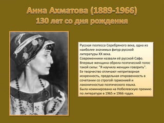 Русская поэтесса Серебряного века, одна из
наиболее значимых фигур русской
литературы XX века.
Современники назвали её русской Сафо.
Впервые женщина обрела поэтический голос
такой силы: "Я научила женщин говорить".
Ее творчество отличают непритворная
искренность, предельная откровенность в
сочетании со строгой гармонией и
лаконичностью поэтического языка.
Была номинирована на Нобелевскую премию
по литературе в 1965 и 1966 годах.
 