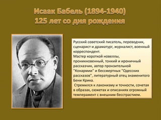 Русский советский писатель, переводчик,
сценарист и драматург, журналист, военный
корреспондент.
Мастер короткой новеллы,
проникновенный, тонкий и ироничный
рассказчик, автор пронзительной
"Конармии" и бессмертных "Одесских
рассказов", литературный отец знаменитого
Бени Крика.
Стремился к лаконизму и точности, сочетая
в образах, сюжетах и описаниях огромный
темперамент с внешним бесстрастием.
 