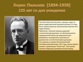 Русский советский писатель, прозаик, один из
ярких представителей орнаментализма. Его имя
было самым крупным писательским именем 20-х
годов ХХ века.
Творчеству писателя присущ широкий
стилистический диапазон: от обстоятельности
традиционной прозы до журналистского
репортажа, насыщенного цитатами из
документов и ститистическими данными.
Стал одним из первых бытоописателей
Октябрьской революции 1917 года, автор первого
романа о революции "Голый год". Этот роман
является образцом орнаментальной прозы.
 