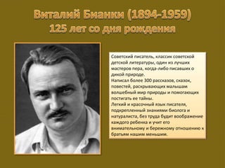 Советский писатель, классик советской
детской литературы, один из лучших
мастеров пера, когда-либо писавших о
дикой природе.
Написал более 300 рассказов, сказок,
повестей, раскрывающих малышам
волшебный мир природы и помогающих
постигать ее тайны.
Легкий и красочный язык писателя,
подкрепленный знаниями биолога и
натуралиста, без труда будит воображение
каждого ребенка и учит его
внимательному и бережному отношению к
братьям нашим меньшим.
 