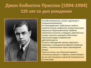 Английский романист, эссеист, драматург и
театральный режиссер.
Его произведениям свойственны глубина
психологических конфликтов, острая постановка
моральных общечеловеческих проблем,
стремление отыскать и утвердить нравственные
основы личности, живущей в обстановке
трагического фарса современной
действительности.
Точность наблюдений, умение нарисовать
характеры и неожиданным образом повернуть
сюжет, - отличительные черты произведений
автора.
Такие его пьесы, как «Опасный поворот»,
«Инспектор пришел» и «Время и семья Конвей»,
до сих пор пользуются огромной популярностью
во всем мире.
 