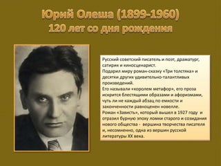 Русский советский писатель и поэт, драматург,
сатирик и киносценарист.
Подарил миру роман-сказку «Три толстяка» и
десятки других удивительно-талантливых
произведений.
Его называли «королем метафор», его проза
искрится блестящими образами и афоризмами,
чуть ли не каждый абзац по емкости и
законченности равноценен новелле.
Роман «Зависть», который вышел в 1927 году и
отразил бурную эпоху ломки старого и созидания
нового общества - вершина творчества писателя
и, несомненно, одна из вершин русской
литературы XX века.
 