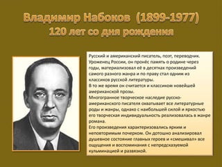 Русский и американский писатель, поэт, переводчик.
Уроженец России, он пронёс память о родине через
годы, материализовал её в десятках произведений
самого разного жанра и по праву стал одним из
классиков русской литературы.
В то же время он считается и классиком новейшей
американской прозы.
Многогранное творческое наследие русско-
американского писателя охватывает все литературные
роды и жанры, однако с наибольшей силой и яркостью
его творческая индивидуальность реализовалась в жанре
романа.
Его произведения характеризовались ярким и
неповторимым почерком. Он дотошно анализировал
душевное состояние главных героев и «смешивал» все
ощущения и воспоминания с непредсказуемой
кульминацией и развязкой.
 