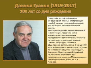 Советский и российский писатель,
киносценарист, писатель с потрясающей
судьбой, наряду с талантом обладающий
еще и набором лучших человеческих
качеств.
Автор произведений о научно-технической
интеллигенции, повестей о войне,
художественно-документальных
исследований о великих ученых, очерков о
путешествиях, исторических романов.
Помимо литературы, занимался
общественной деятельностью. В конце 1980-
х годов был одним из инициаторов создания
ленинградского общества "Милосердие".
Возглавлял Общество друзей Российской
национальной библиотеки. Был
председателем правления Международного
благотворительного фонда им. Д. С.
Лихачева.
 