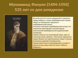 Великий поэт XVI-го века, родившийся в иракском
городе Кербела, в семье азербайджанских тюрков.
Творил на персидском, турецком и
азербайджанском языках.
Считается классиком азербайджанской поэзии, его
творчество характеризует высший подъем
классической азербайджанской средневековой
литературы.
Широко известен как величайший лирик, один из
классиков жанра «дивана». Утонченная задушевная
лирика Физули, его замечательные поэмы и поныне
пользуются широкой популярностью.
Самым известным его произведением, которое и
принесло ему славу, является поэма «Лейли и
Меджнун».
 