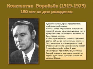 Русский писатель, яркий представитель
«лейтенантской прозы».
Написал более 30 рассказов, очерков и 10
повестей, многие из которых увидели свет с
купюрами или в сокращении. Но всегда это
была правда о жизни.
В своих произведениях описывал ужасные
реалии войны, где сам принимал участие и
был свидетелем всех этих происшествий.
Его военные повести можно назвать первой
большой правдой о войне. В них -
концентрация пронзительной, наотмашь
бьющей правды, в них - свидетельство из
первых рук о самых страшных страницах
истории ХХ века.
 