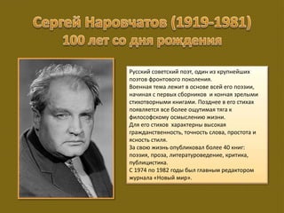 Русский советский поэт, один из крупнейших
поэтов фронтового поколения.
Военная тема лежит в основе всей его поэзии,
начиная с первых сборников и кончая зрелыми
стихотворными книгами. Позднее в его стихах
появляется все более ощутимая тяга к
философскому осмыслению жизни.
Для его стихов характерны высокая
гражданственность, точность слова, простота и
ясность стиля.
За свою жизнь опубликовал более 40 книг:
поэзия, проза, литературоведение, критика,
публицистика.
С 1974 по 1982 годы был главным редактором
журнала «Новый мир».
 