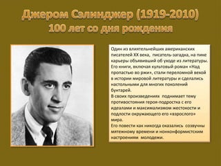 Один из влиятельнейших американских
писателей XX века, писатель-загадка, на пике
карьеры объявивший об уходе из литературы.
Его книги, включая культовый роман «Над
пропастью во ржи», стали переломной вехой
в истории мировой литературы и сделались
настольными для многих поколений
бунтарей.
В своих произведениях поднимает тему
противостояния героя-подростка с его
идеалами и максимализмом жестокости и
подлости окружающего его «взрослого»
мира.
Его повести как никогда оказались созвучны
мятежному времени и нонконформистским
настроениям молодежи.
 