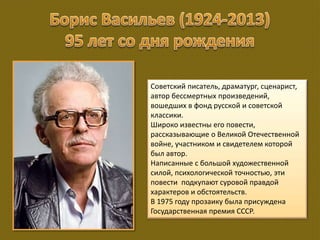 Советский писатель, драматург, сценарист,
автор бессмертных произведений,
вошедших в фонд русской и советской
классики.
Широко известны его повести,
рассказывающие о Великой Отечественной
войне, участником и свидетелем которой
был автор.
Написанные с большой художественной
силой, психологической точностью, эти
повести подкупают суровой правдой
характеров и обстоятельств.
В 1975 году прозаику была присуждена
Государственная премия СССР.
 
