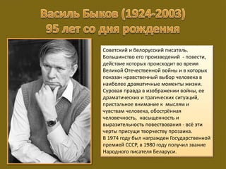 Советский и белорусский писатель.
Большинство его произведений - повести,
действие которых происходит во время
Великой Отечественной войны и в которых
показан нравственный выбор человека в
наиболее драматичные моменты жизни.
Суровая правда в изображении войны, ее
драматических и трагических ситуаций,
пристальное внимание к мыслям и
чувствам человека, обострённая
человечность, насыщенность и
выразительность повествования - всё эти
черты присущи творчеству прозаика.
В 1974 году был награжден Государственной
премией СССР, в 1980 году получил звание
Народного писателя Беларуси.
 