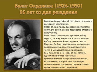 Советский и российский поэт, бард, прозаик и
сценарист, композитор.
Писал стихи и прозу, сценарии к фильмам и
книги для детей. Все его творчество вместило
целую эпоху.
Поэт запечатлел чувство времени, тайну
сердца, загадку искусства. И остался верен
Арбату - маленькой его родине в центре
Москвы. Он был гражданином и приглашал
поразмышлять о совести, достоинстве и
чести, о минувшем и нынешнем дне.
Сам писал песни на свои стихи, являясь
одним из наиболее известных
представителей в жанре авторской песни.
Исполнитель, который стал настоящим
символом своего времени, одним из самых
ярких певцов своего поколения.
 