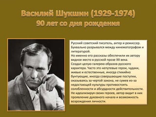 Русский советский писатель, актер и режиссер.
Буквально разрывался между кинематографом и
литературой.
Но именно его рассказы обеспечили их автору
видное место в русской прозе XX века.
Создал целую галерею образов русского
характера. Часто это непутевые герои, чудаки,
живые и естественные, иногда стихийно
бунтующие, иногда совершающие поступки,
оказываясь за чертой закона, не сумев из-за
недостающей культуры противостоять
озлобленности и абсурдности действительности.
Не идеализируя своих героев, автор видит в них
проявление духовного начала и возможность
возрождения личности.
 