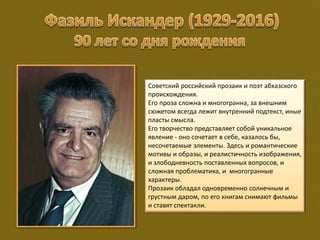 Советский российский прозаик и поэт абхазского
происхождения.
Его проза сложна и многогранна, за внешним
сюжетом всегда лежит внутренний подтекст, иные
пласты смысла.
Его творчество представляет собой уникальное
явление - оно сочетает в себе, казалось бы,
несочетаемые элементы. Здесь и романтические
мотивы и образы, и реалистичность изображения,
и злободневность поставленных вопросов, и
сложная проблематика, и многогранные
характеры.
Прозаик обладал одновременно солнечным и
грустным даром, по его книгам снимают фильмы
и ставят спектакли.
 