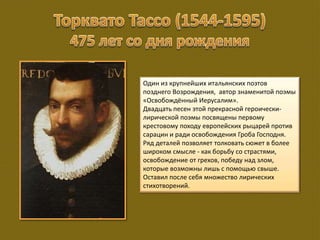 Один из крупнейших итальянских поэтов
позднего Возрождения, автор знаменитой поэмы
«Освобождённый Иерусалим».
Двадцать песен этой прекрасной героически-
лирической поэмы посвящены первому
крестовому походу европейских рыцарей против
сарацин и ради освобождения Гроба Господня.
Ряд деталей позволяет толковать сюжет в более
широком смысле - как борьбу со страстями,
освобождение от грехов, победу над злом,
которые возможны лишь с помощью свыше.
Оставил после себя множество лирических
стихотворений.
 