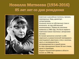 Советская и российская поэтесса, прозаик,
переводчица, бард, драматург,
литературовед.
Сочиняла песни на собственные стихи и
исполняла их под собственный
аккомпанемент. Первая её пластинка
появилась в 1966 году. Это была первая в
Советском Союзе пластинка с авторскими
песнями.
Ее поэзия органично сочетает в себе
лиричность и романтический темперамент,
неистощимость фантазии и тягу к экзотике,
грусть о несовершенстве и
несправедливостях в нашей жизни.
Ее перу принадлежит более 30 книг стихов,
прозы и переводов.
Лауреат Пушкинской премии в области
поэзии за 1998 год.
 