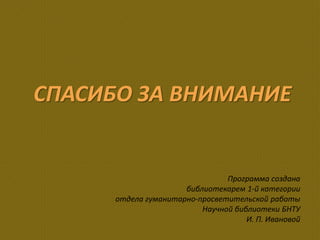 СПАСИБО ЗА ВНИМАНИЕ
Программа создана
библиотекарем 1-й категории
отдела гуманитарно-просветительской работы
Научной библиотеки БНТУ
И. П. Ивановой
 