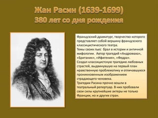 Французский драматург, творчество которого
представляет собой вершину французского
классицистического театра.
Темы своих пьес брал в истории и античной
мифологии. Автор трагедий «Андромаха»,
«Британик», «Ифигения», «Федра».
Создал классицистскую трагедию любовных
страстей, выдвинувшую на первый план
нравственную проблематику и отличавшуюся
проникновенным изображением
страдающего человека.
Трагедии Расина прочно вошли в
театральный репертуар. В них пробовали
свои силы крупнейшие актеры не только
Франции, но и других стран.
 