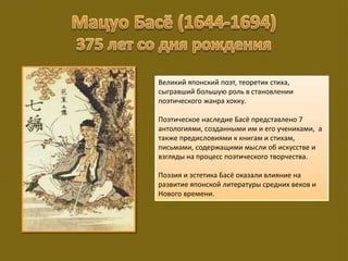 Великий японский поэт, теоретик стиха,
сыгравший большую роль в становлении
поэтического жанра хокку.
Поэтическое наследие Басё представлено 7
антологиями, созданными им и его учениками, а
также предисловиями к книгам и стихам,
письмами, содержащими мысли об искусстве и
взгляды на процесс поэтического творчества.
Поэзия и эстетика Басё оказали влияние на
развитие японской литературы средних веков и
Нового времени.
 