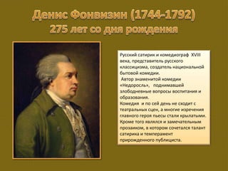 Русский сатирик и комедиограф XVIII
века, представитель русского
классицизма, создатель национальной
бытовой комедии.
Автор знаменитой комедии
«Недоросль», поднимавшей
злободневные вопросы воспитания и
образования.
Комедия и по сей день не сходит с
театральных сцен, а многие изречения
главного героя пьесы стали крылатыми.
Кроме того являлся и замечательным
прозаиком, в котором сочетался талант
сатирика и темперамент
прирожденного публициста.
 