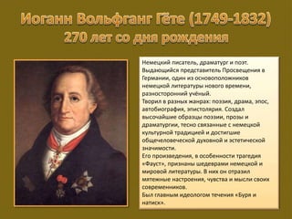 Немецкий писатель, драматург и поэт.
Выдающийся представитель Просвещения в
Германии, один из основоположников
немецкой литературы нового времени,
разносторонний учёный.
Творил в разных жанрах: поэзия, драма, эпос,
автобиография, эпистолярия. Создал
высочайшие образцы поэзии, прозы и
драматургии, тесно связанные с немецкой
культурной традицией и достигшие
общечеловеческой духовной и эстетической
значимости.
Его произведения, в особенности трагедия
«Фауст», признаны шедеврами немецкой и
мировой литературы. В них он отразил
мятежные настроения, чувства и мысли своих
современников.
Был главным идеологом течения «Буря и
натиск».
 