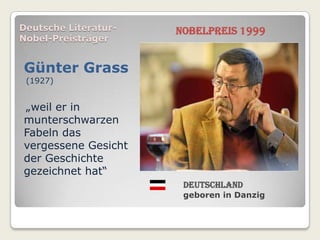 Deutsche Literatur-   Nobelpreis 1999
Nobel-Preisträger


Günter Grass
 (1927)


„weil er in
munterschwarzen
Fabeln das
vergessene Gesicht
der Geschichte
gezeichnet hat“
                       Deutschland
                       geboren in Danzig
 