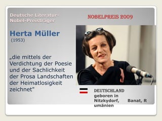 Deutsche Literatur-      Nobelpreis 2009
Nobel-Preisträger


Herta Müller
(1953)



„die mittels der
Verdichtung der Poesie
und der Sachlichkeit
der Prosa Landschaften
der Heimatlosigkeit
zeichnet"                  Deutschland
                           geboren in
                           Nitzkydorf,   Banat, R
                           umänien
 