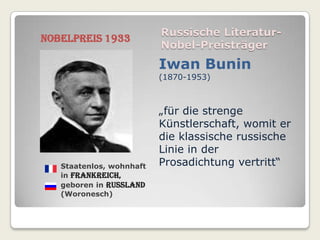 Russische Literatur-
Nobelpreis 1933
                          Nobel-Preisträger
                          Iwan Bunin
                          (1870-1953)



                          „für die strenge
                          Künstlerschaft, womit er
                          die klassische russische
                          Linie in der
   Staatenlos, wohnhaft   Prosadichtung vertritt“
   in Frankreich,
   geboren in Russland
   (Woronesch)
 