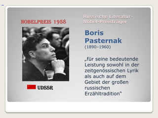 Russische Literatur-
Nobelpreis 1958   Nobel-Preisträger

                  Boris
                  Pasternak
                  (1890–1960)


                  „für seine bedeutende
                  Leistung sowohl in der
                  zeitgenössischen Lyrik
                  als auch auf dem
                  Gebiet der großen
     UdSSR        russischen
                  Erzähltradition“
 