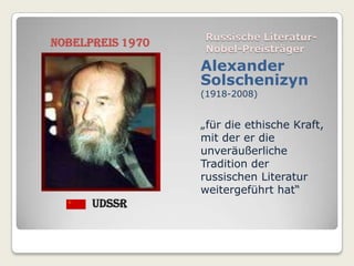 Russische Literatur-
Nobelpreis 1970   Nobel-Preisträger
                  Alexander
                  Solschenizyn
                  (1918-2008)


                  „für die ethische Kraft,
                  mit der er die
                  unveräußerliche
                  Tradition der
                  russischen Literatur
                  weitergeführt hat“
      UdSSR
 