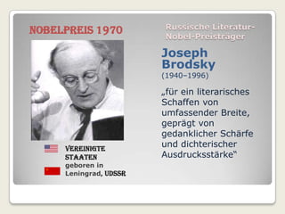 Nobelpreis 1970         Russische Literatur-
                        Nobel-Preisträger

                        Joseph
                        Brodsky
                        (1940–1996)

                        „für ein literarisches
                        Schaffen von
                        umfassender Breite,
                        geprägt von
                        gedanklicher Schärfe
     Vereinigte
                        und dichterischer
     Staaten            Ausdrucksstärke“
     geboren in
     Leningrad, UdSSR
 