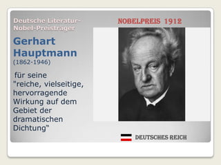 Deutsche Literatur-     Nobelpreis 1912
Nobel-Preisträger

Gerhart
Hauptmann
(1862-1946)

für seine
"reiche, vielseitige,
hervorragende
Wirkung auf dem
Gebiet der
dramatischen
Dichtung“
                            Deutsches Reich
 