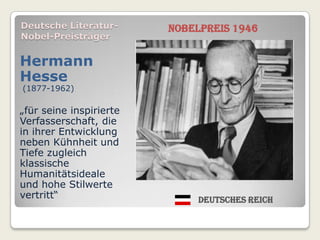 Deutsche Literatur-      Nobelpreis 1946
Nobel-Preisträger

Hermann
Hesse
(1877-1962)

„für seine inspirierte
Verfasserschaft, die
in ihrer Entwicklung
neben Kühnheit und
Tiefe zugleich
klassische
Humanitätsideale
und hohe Stilwerte
vertritt“                     Deutsches Reich
 